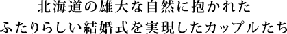 北海道の雄大な自然に抱かれた ふたりらしい結婚式を実現したカップルたち