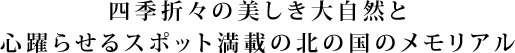 四季折々の美しき大自然と心躍らせるスポット満載の北の国のメモリアル